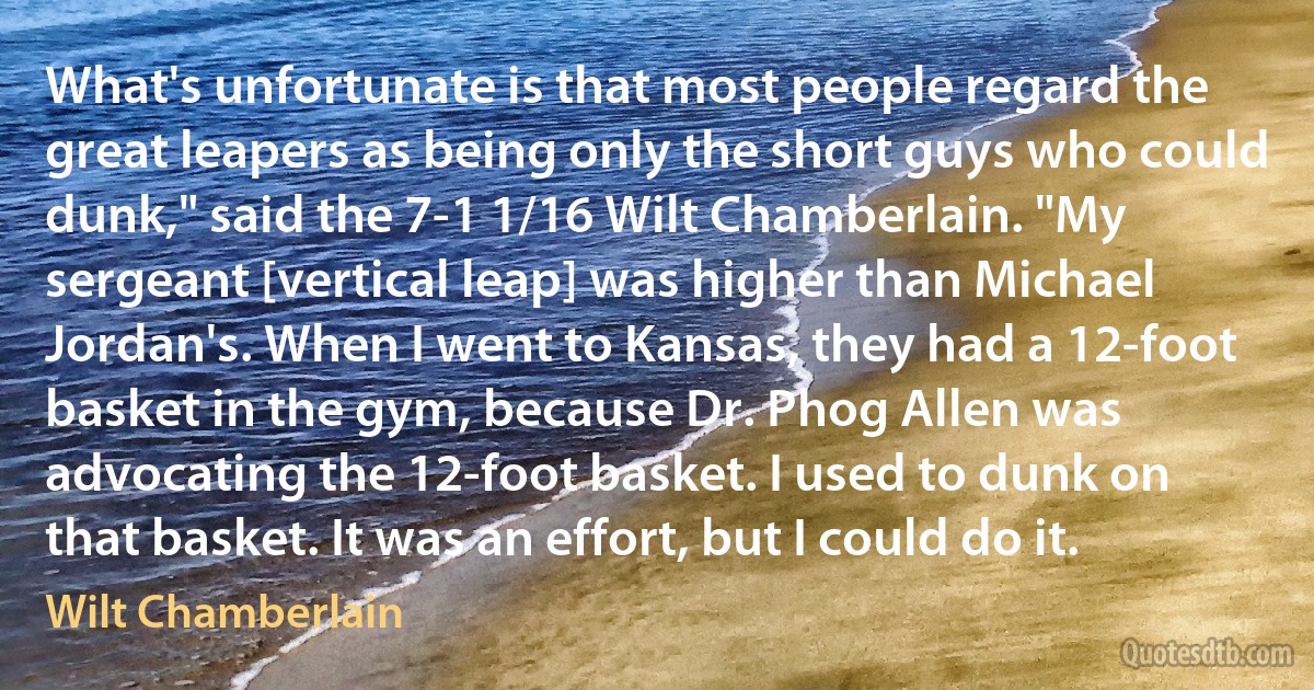 What's unfortunate is that most people regard the great leapers as being only the short guys who could dunk," said the 7-1 1/16 Wilt Chamberlain. "My sergeant [vertical leap] was higher than Michael Jordan's. When I went to Kansas, they had a 12-foot basket in the gym, because Dr. Phog Allen was advocating the 12-foot basket. I used to dunk on that basket. It was an effort, but I could do it. (Wilt Chamberlain)