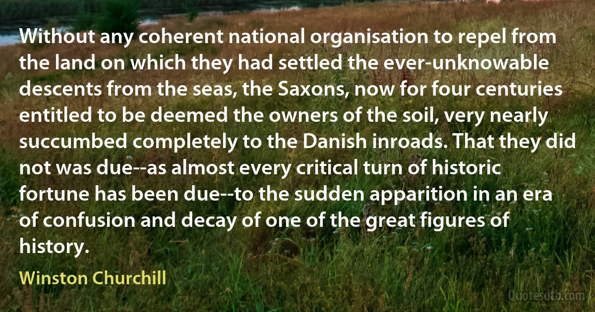 Without any coherent national organisation to repel from the land on which they had settled the ever-unknowable descents from the seas, the Saxons, now for four centuries entitled to be deemed the owners of the soil, very nearly succumbed completely to the Danish inroads. That they did not was due--as almost every critical turn of historic fortune has been due--to the sudden apparition in an era of confusion and decay of one of the great figures of history. (Winston Churchill)