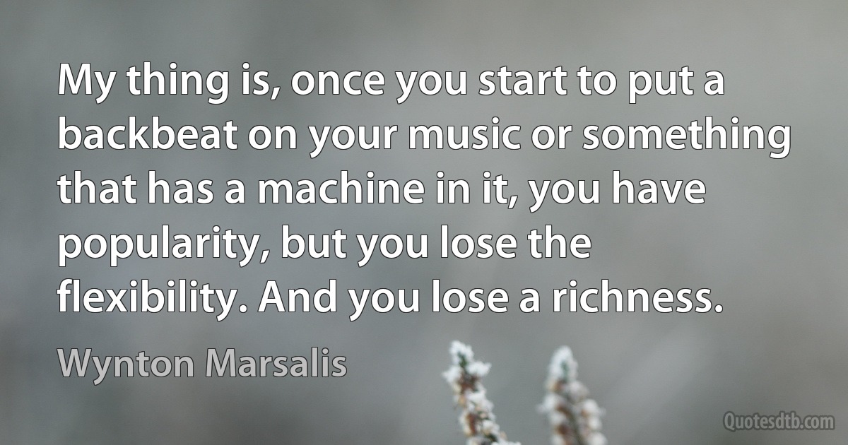 My thing is, once you start to put a backbeat on your music or something that has a machine in it, you have popularity, but you lose the flexibility. And you lose a richness. (Wynton Marsalis)