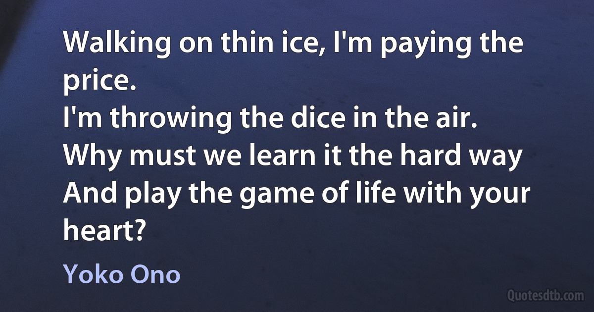 Walking on thin ice, I'm paying the price.
I'm throwing the dice in the air.
Why must we learn it the hard way
And play the game of life with your heart? (Yoko Ono)