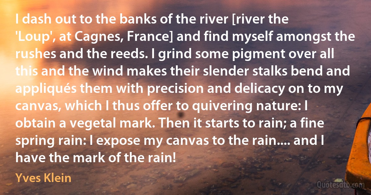 I dash out to the banks of the river [river the 'Loup', at Cagnes, France] and find myself amongst the rushes and the reeds. I grind some pigment over all this and the wind makes their slender stalks bend and appliqués them with precision and delicacy on to my canvas, which I thus offer to quivering nature: I obtain a vegetal mark. Then it starts to rain; a fine spring rain: I expose my canvas to the rain.... and I have the mark of the rain! (Yves Klein)