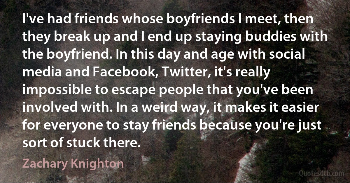 I've had friends whose boyfriends I meet, then they break up and I end up staying buddies with the boyfriend. In this day and age with social media and Facebook, Twitter, it's really impossible to escape people that you've been involved with. In a weird way, it makes it easier for everyone to stay friends because you're just sort of stuck there. (Zachary Knighton)