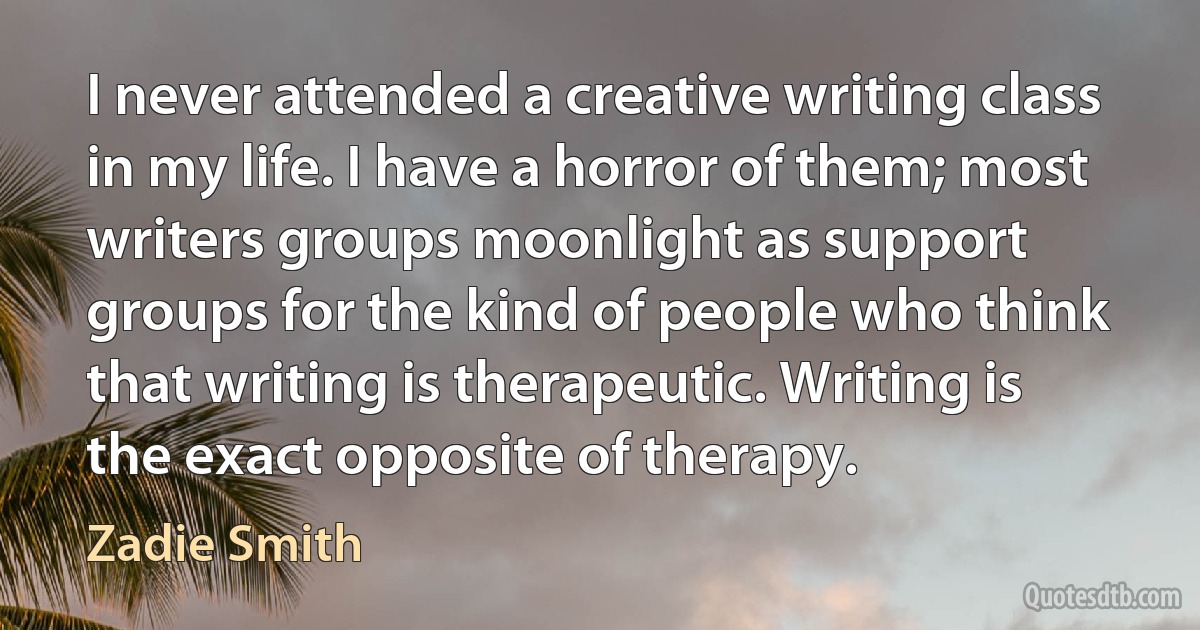 I never attended a creative writing class in my life. I have a horror of them; most writers groups moonlight as support groups for the kind of people who think that writing is therapeutic. Writing is the exact opposite of therapy. (Zadie Smith)