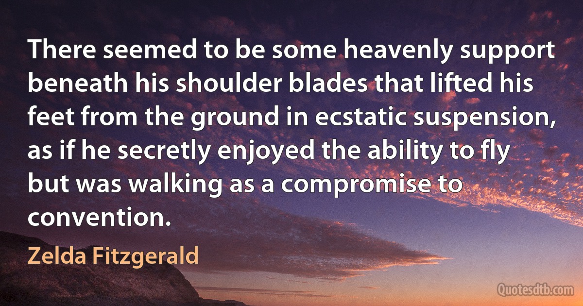 There seemed to be some heavenly support beneath his shoulder blades that lifted his feet from the ground in ecstatic suspension, as if he secretly enjoyed the ability to fly but was walking as a compromise to convention. (Zelda Fitzgerald)