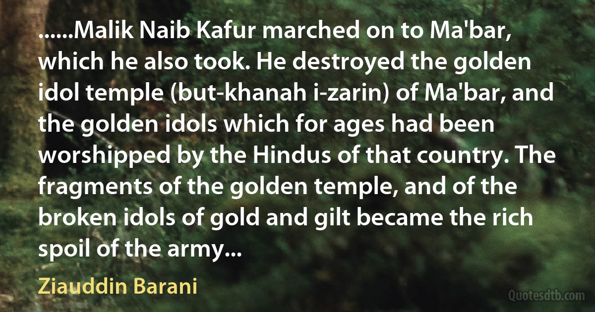 ......Malik Naib Kafur marched on to Ma'bar, which he also took. He destroyed the golden idol temple (but-khanah i-zarin) of Ma'bar, and the golden idols which for ages had been worshipped by the Hindus of that country. The fragments of the golden temple, and of the broken idols of gold and gilt became the rich spoil of the army... (Ziauddin Barani)