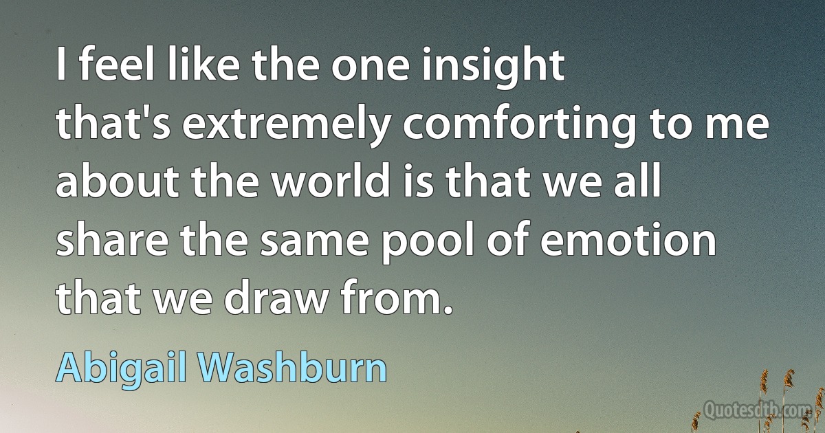 I feel like the one insight that's extremely comforting to me about the world is that we all share the same pool of emotion that we draw from. (Abigail Washburn)