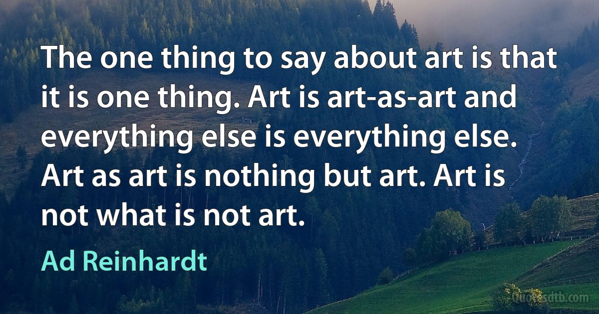 The one thing to say about art is that it is one thing. Art is art-as-art and everything else is everything else. Art as art is nothing but art. Art is not what is not art. (Ad Reinhardt)