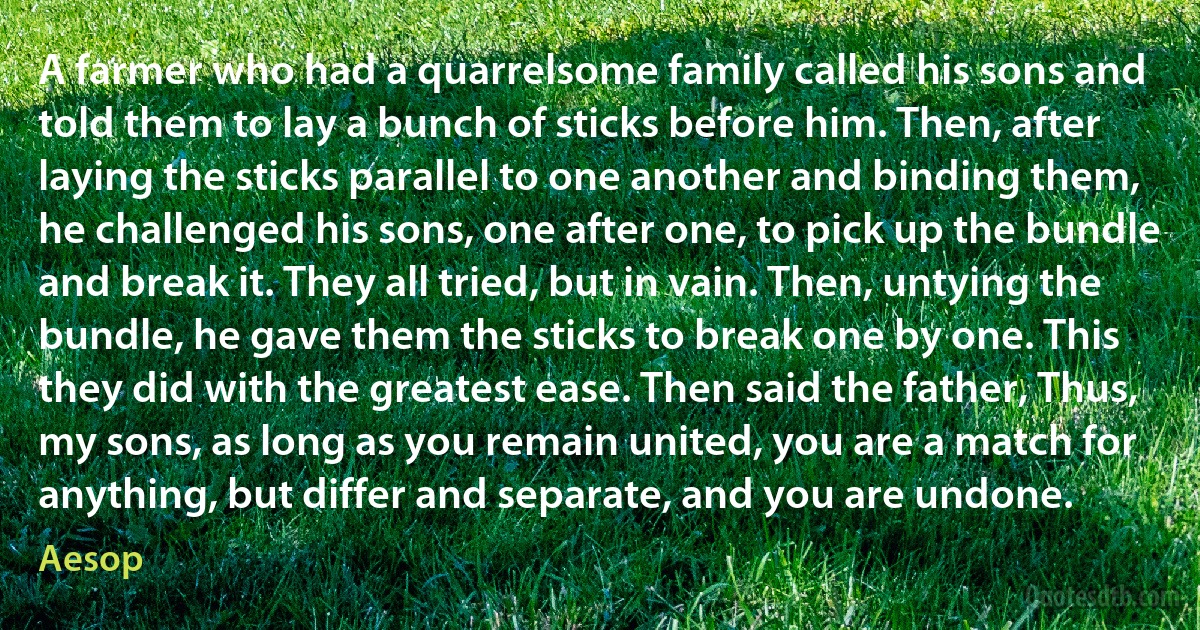 A farmer who had a quarrelsome family called his sons and told them to lay a bunch of sticks before him. Then, after laying the sticks parallel to one another and binding them, he challenged his sons, one after one, to pick up the bundle and break it. They all tried, but in vain. Then, untying the bundle, he gave them the sticks to break one by one. This they did with the greatest ease. Then said the father, Thus, my sons, as long as you remain united, you are a match for anything, but differ and separate, and you are undone. (Aesop)