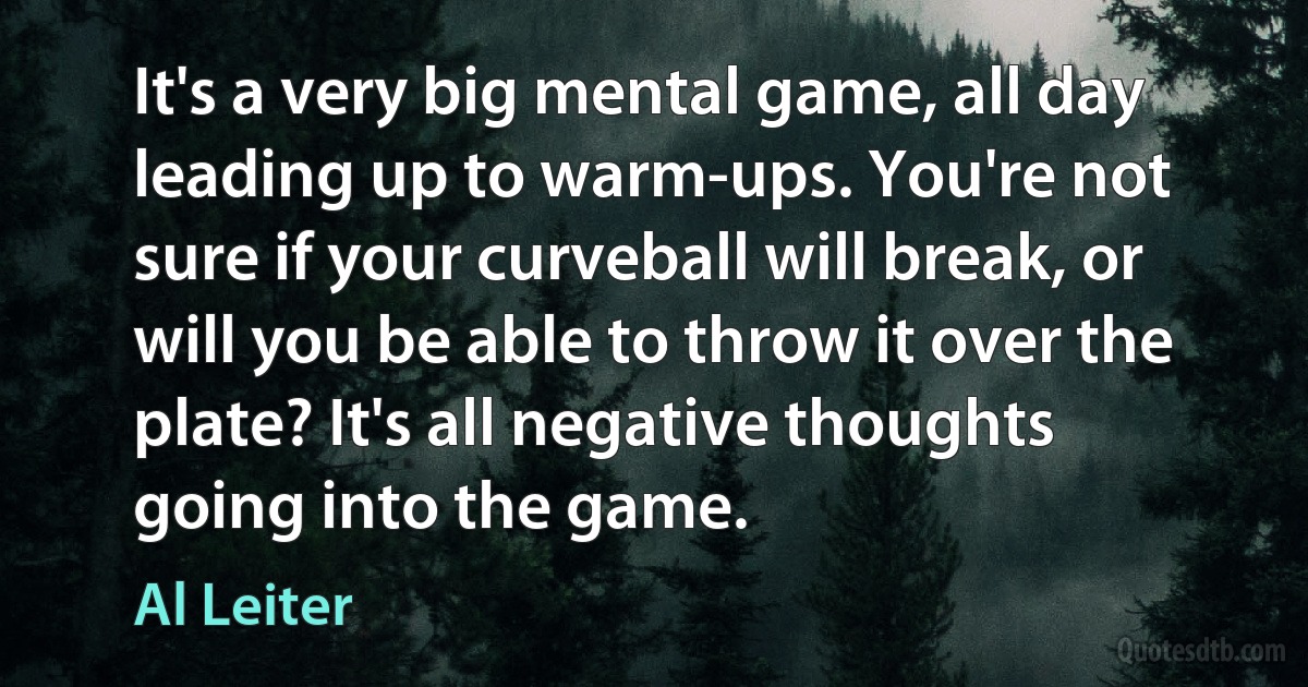 It's a very big mental game, all day leading up to warm-ups. You're not sure if your curveball will break, or will you be able to throw it over the plate? It's all negative thoughts going into the game. (Al Leiter)