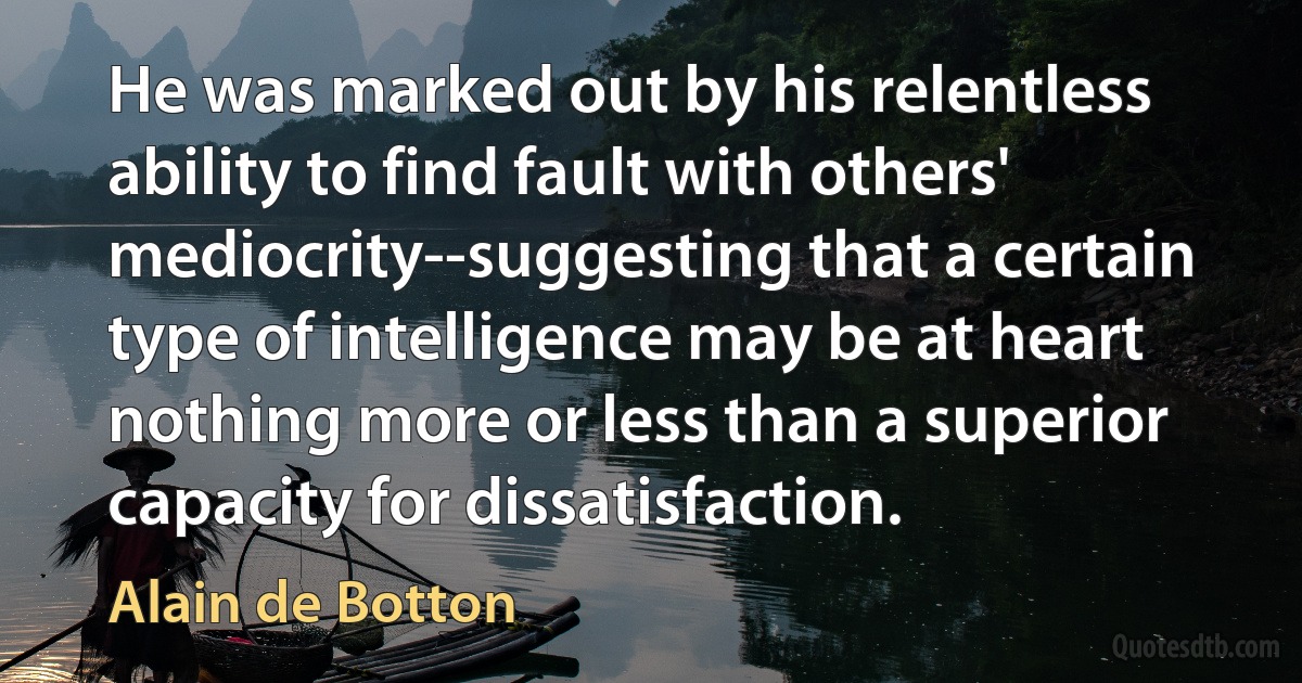 He was marked out by his relentless ability to find fault with others' mediocrity--suggesting that a certain type of intelligence may be at heart nothing more or less than a superior capacity for dissatisfaction. (Alain de Botton)