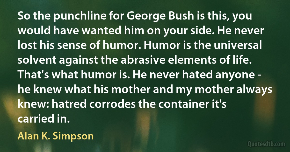 So the punchline for George Bush is this, you would have wanted him on your side. He never lost his sense of humor. Humor is the universal solvent against the abrasive elements of life. That's what humor is. He never hated anyone - he knew what his mother and my mother always knew: hatred corrodes the container it's carried in. (Alan K. Simpson)