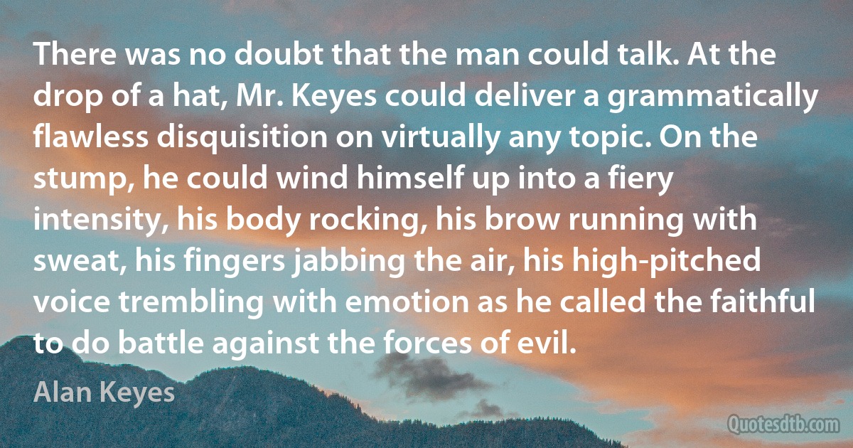 There was no doubt that the man could talk. At the drop of a hat, Mr. Keyes could deliver a grammatically flawless disquisition on virtually any topic. On the stump, he could wind himself up into a fiery intensity, his body rocking, his brow running with sweat, his fingers jabbing the air, his high-pitched voice trembling with emotion as he called the faithful to do battle against the forces of evil. (Alan Keyes)