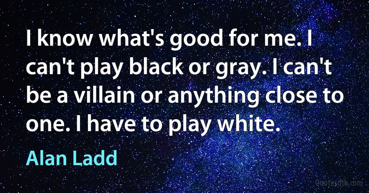 I know what's good for me. I can't play black or gray. I can't be a villain or anything close to one. I have to play white. (Alan Ladd)