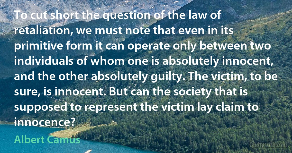 To cut short the question of the law of retaliation, we must note that even in its primitive form it can operate only between two individuals of whom one is absolutely innocent, and the other absolutely guilty. The victim, to be sure, is innocent. But can the society that is supposed to represent the victim lay claim to innocence? (Albert Camus)