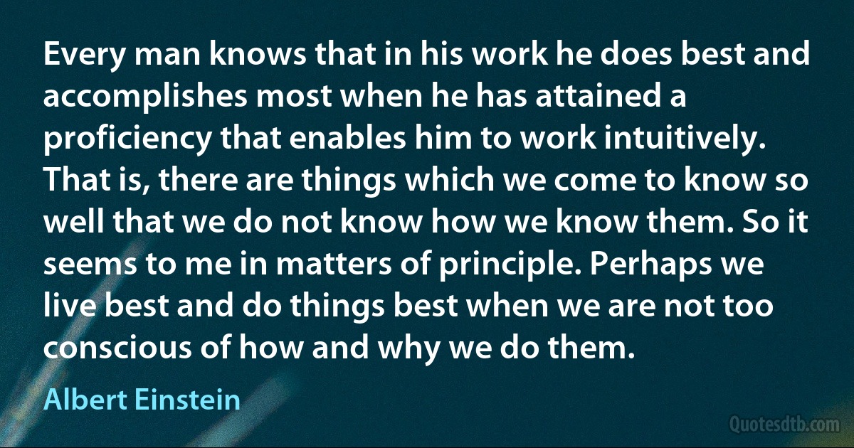 Every man knows that in his work he does best and accomplishes most when he has attained a proficiency that enables him to work intuitively. That is, there are things which we come to know so well that we do not know how we know them. So it seems to me in matters of principle. Perhaps we live best and do things best when we are not too conscious of how and why we do them. (Albert Einstein)