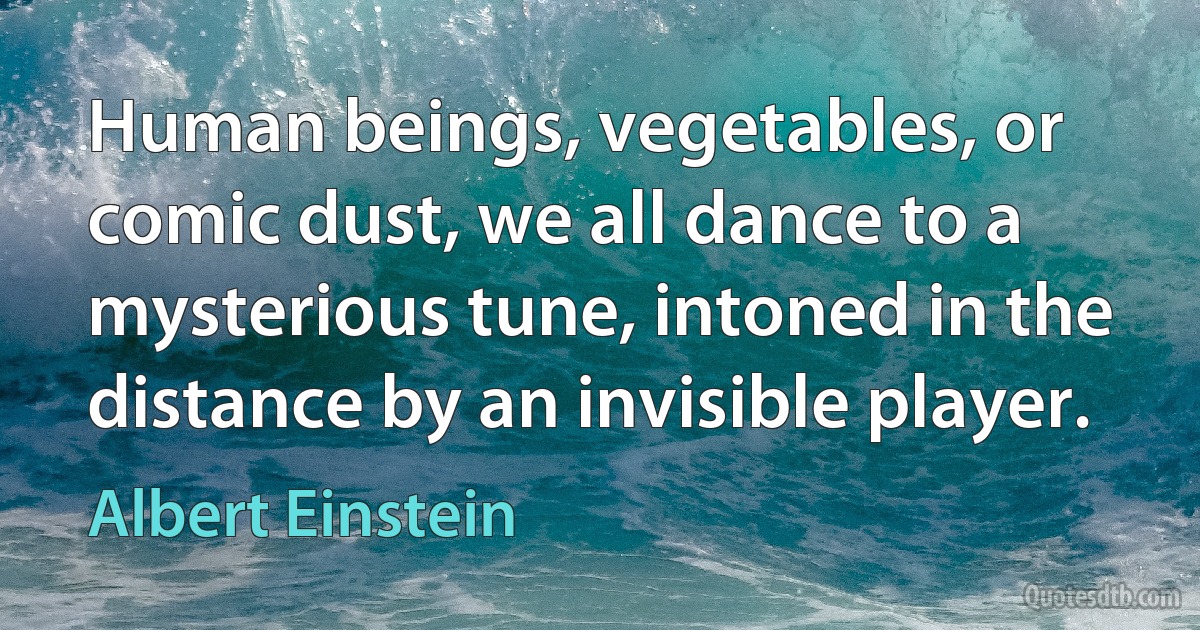 Human beings, vegetables, or comic dust, we all dance to a mysterious tune, intoned in the distance by an invisible player. (Albert Einstein)