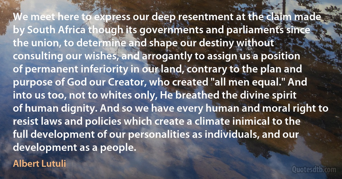 We meet here to express our deep resentment at the claim made by South Africa though its governments and parliaments since the union, to determine and shape our destiny without consulting our wishes, and arrogantly to assign us a position of permanent inferiority in our land, contrary to the plan and purpose of God our Creator, who created "all men equal." And into us too, not to whites only, He breathed the divine spirit of human dignity. And so we have every human and moral right to resist laws and policies which create a climate inimical to the full development of our personalities as individuals, and our development as a people. (Albert Lutuli)