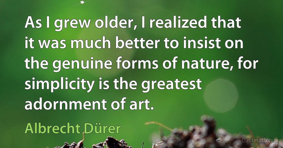 As I grew older, I realized that it was much better to insist on the genuine forms of nature, for simplicity is the greatest adornment of art. (Albrecht Dürer)