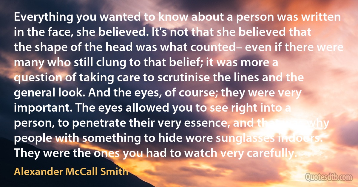 Everything you wanted to know about a person was written in the face, she believed. It's not that she believed that the shape of the head was what counted– even if there were many who still clung to that belief; it was more a question of taking care to scrutinise the lines and the general look. And the eyes, of course; they were very important. The eyes allowed you to see right into a person, to penetrate their very essence, and that was why people with something to hide wore sunglasses indoors. They were the ones you had to watch very carefully. (Alexander McCall Smith)