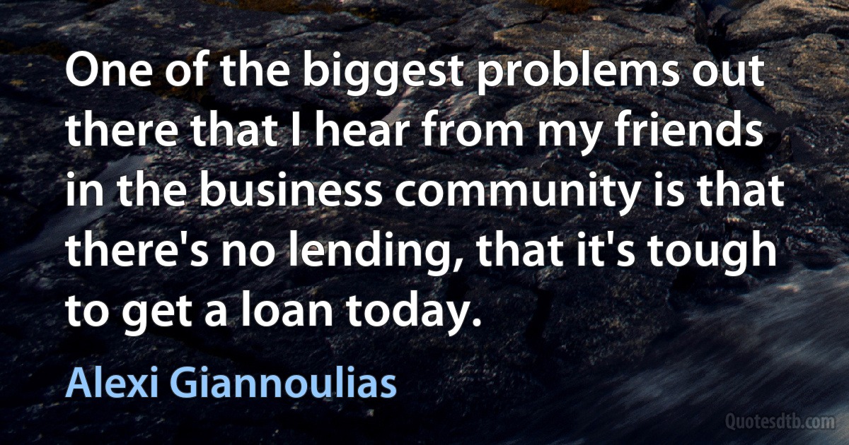 One of the biggest problems out there that I hear from my friends in the business community is that there's no lending, that it's tough to get a loan today. (Alexi Giannoulias)