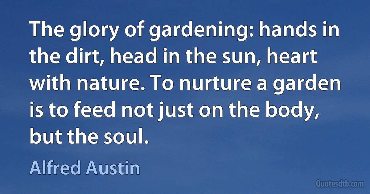 The glory of gardening: hands in the dirt, head in the sun, heart with nature. To nurture a garden is to feed not just on the body, but the soul. (Alfred Austin)