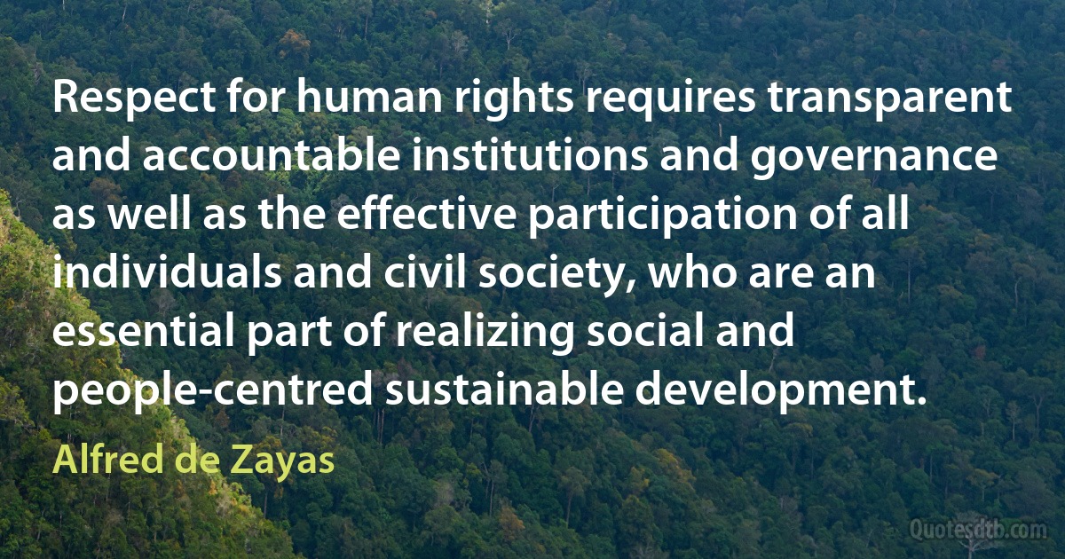 Respect for human rights requires transparent and accountable institutions and governance as well as the effective participation of all individuals and civil society, who are an essential part of realizing social and people-centred sustainable development. (Alfred de Zayas)