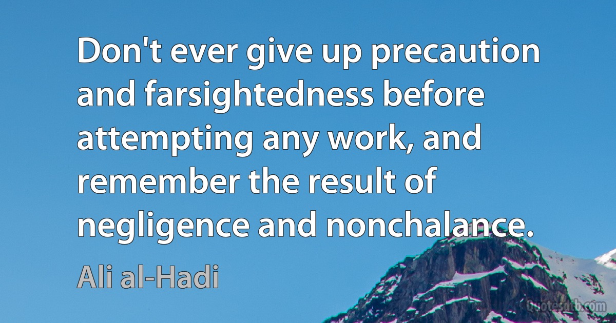 Don't ever give up precaution and farsightedness before attempting any work, and remember the result of negligence and nonchalance. (Ali al-Hadi)