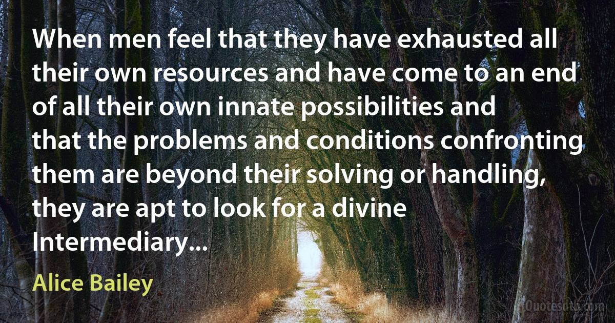 When men feel that they have exhausted all their own resources and have come to an end of all their own innate possibilities and that the problems and conditions confronting them are beyond their solving or handling, they are apt to look for a divine Intermediary... (Alice Bailey)