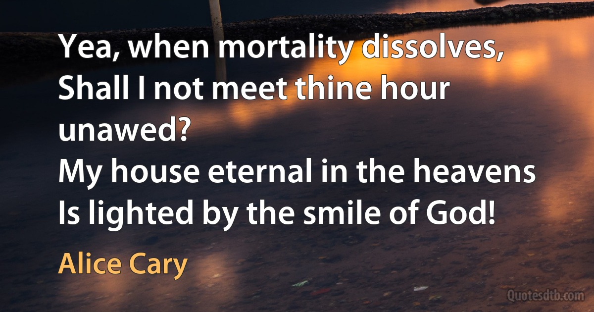 Yea, when mortality dissolves,
Shall I not meet thine hour unawed?
My house eternal in the heavens
Is lighted by the smile of God! (Alice Cary)