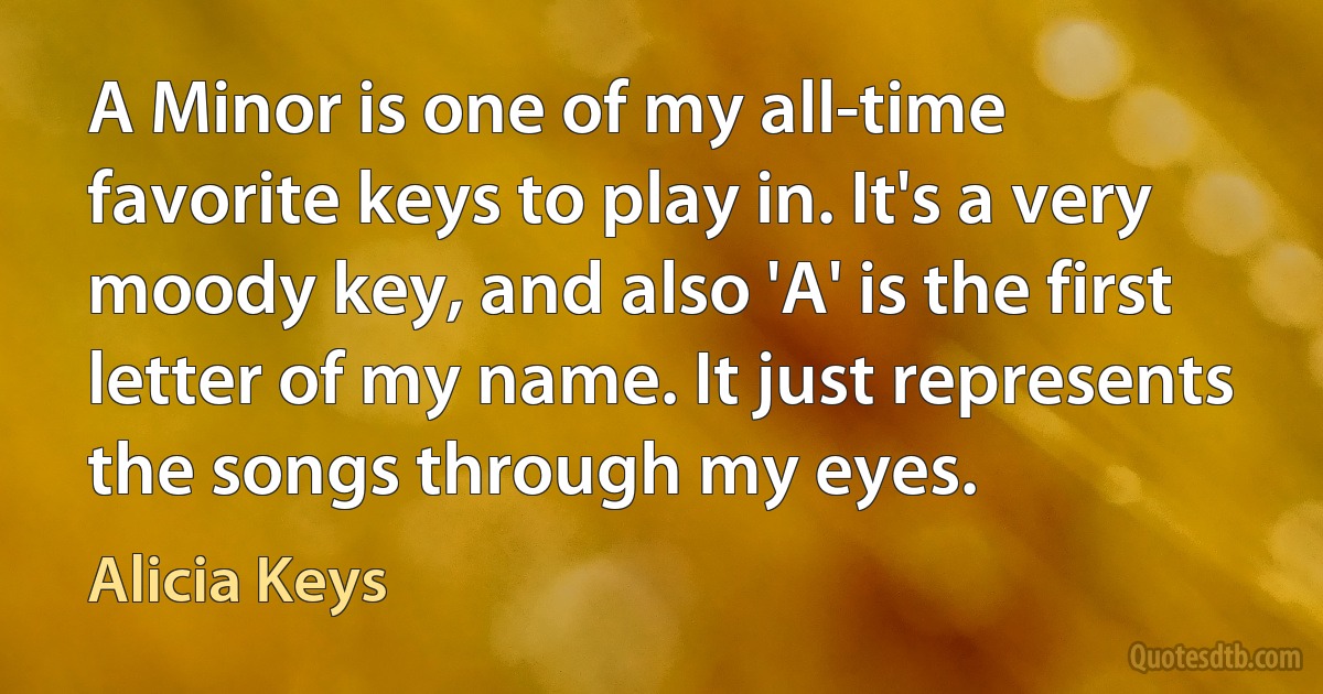 A Minor is one of my all-time favorite keys to play in. It's a very moody key, and also 'A' is the first letter of my name. It just represents the songs through my eyes. (Alicia Keys)