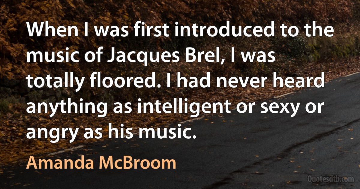 When I was first introduced to the music of Jacques Brel, I was totally floored. I had never heard anything as intelligent or sexy or angry as his music. (Amanda McBroom)