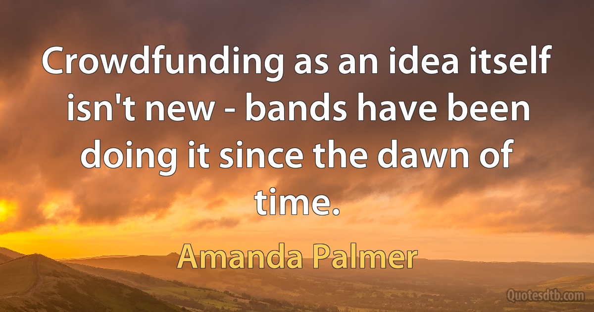 Crowdfunding as an idea itself isn't new - bands have been doing it since the dawn of time. (Amanda Palmer)