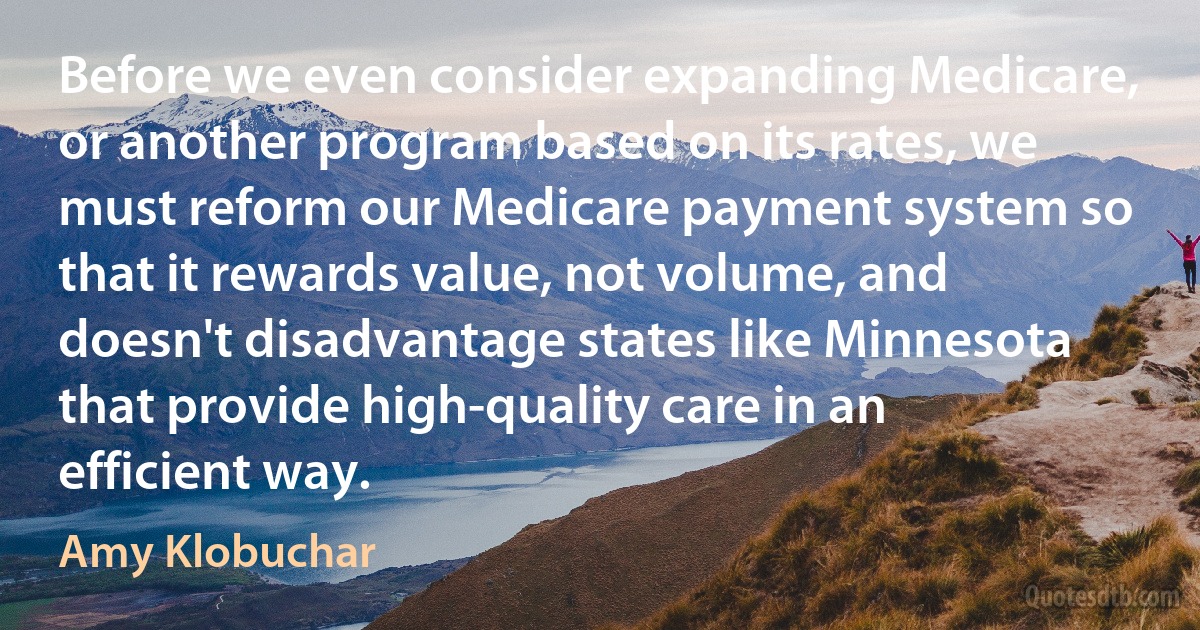 Before we even consider expanding Medicare, or another program based on its rates, we must reform our Medicare payment system so that it rewards value, not volume, and doesn't disadvantage states like Minnesota that provide high-quality care in an efficient way. (Amy Klobuchar)