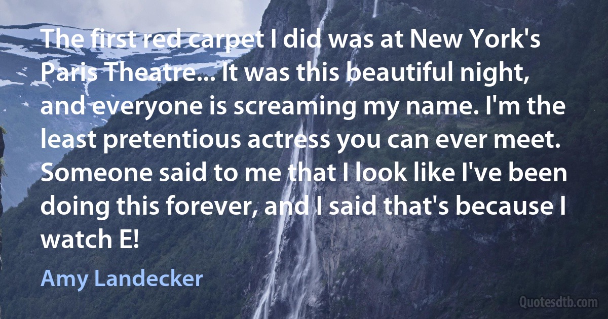 The first red carpet I did was at New York's Paris Theatre... It was this beautiful night, and everyone is screaming my name. I'm the least pretentious actress you can ever meet. Someone said to me that I look like I've been doing this forever, and I said that's because I watch E! (Amy Landecker)