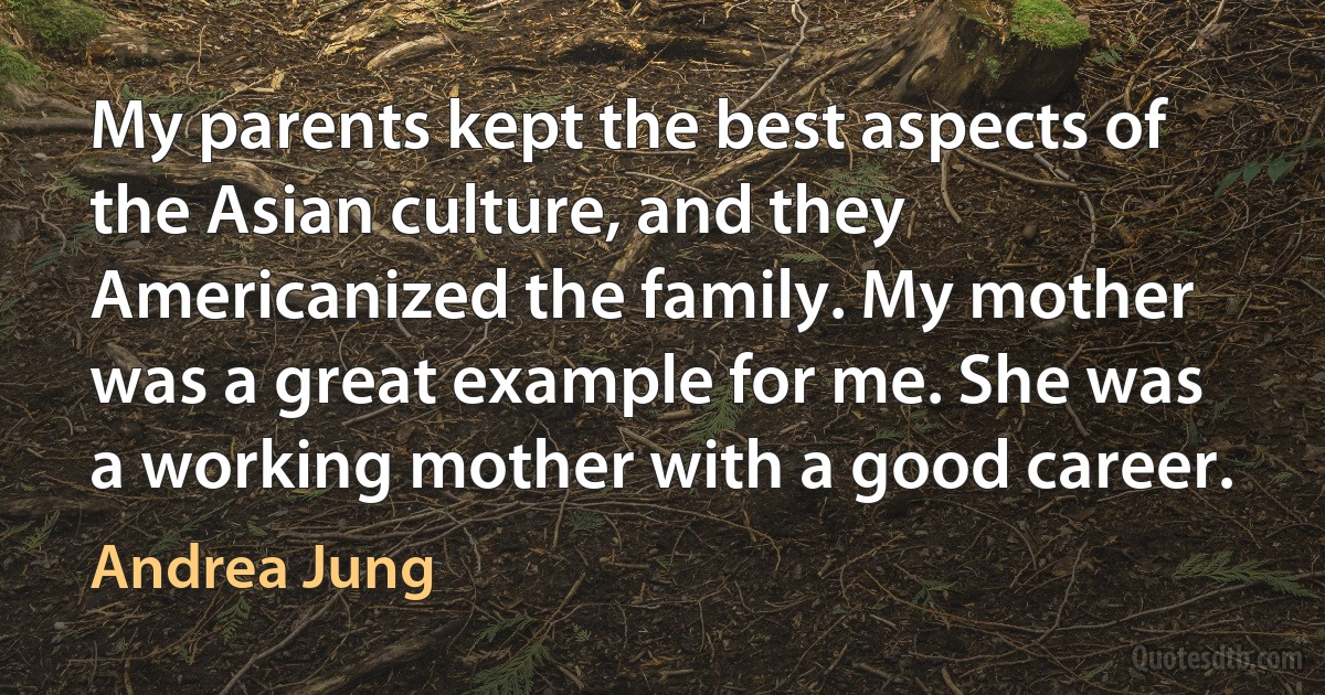 My parents kept the best aspects of the Asian culture, and they Americanized the family. My mother was a great example for me. She was a working mother with a good career. (Andrea Jung)