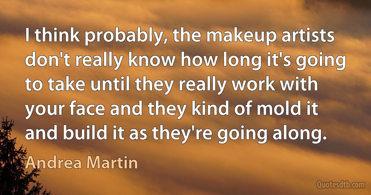 I think probably, the makeup artists don't really know how long it's going to take until they really work with your face and they kind of mold it and build it as they're going along. (Andrea Martin)