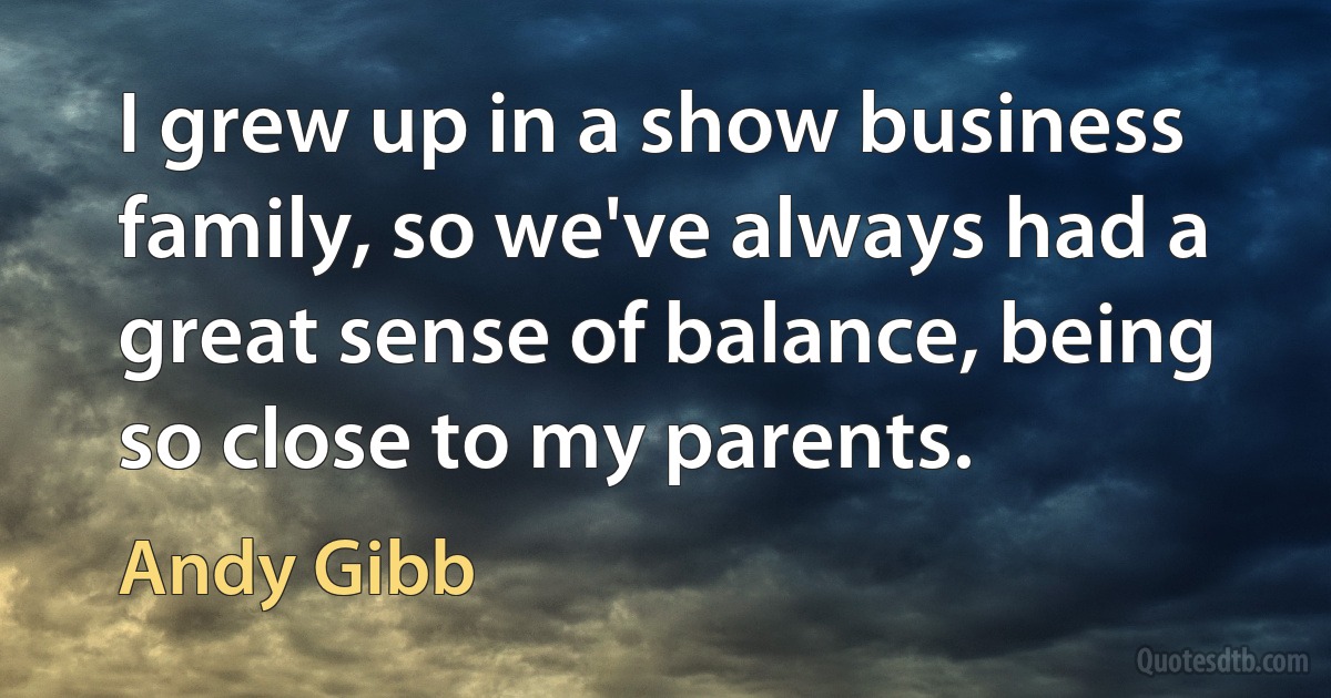 I grew up in a show business family, so we've always had a great sense of balance, being so close to my parents. (Andy Gibb)