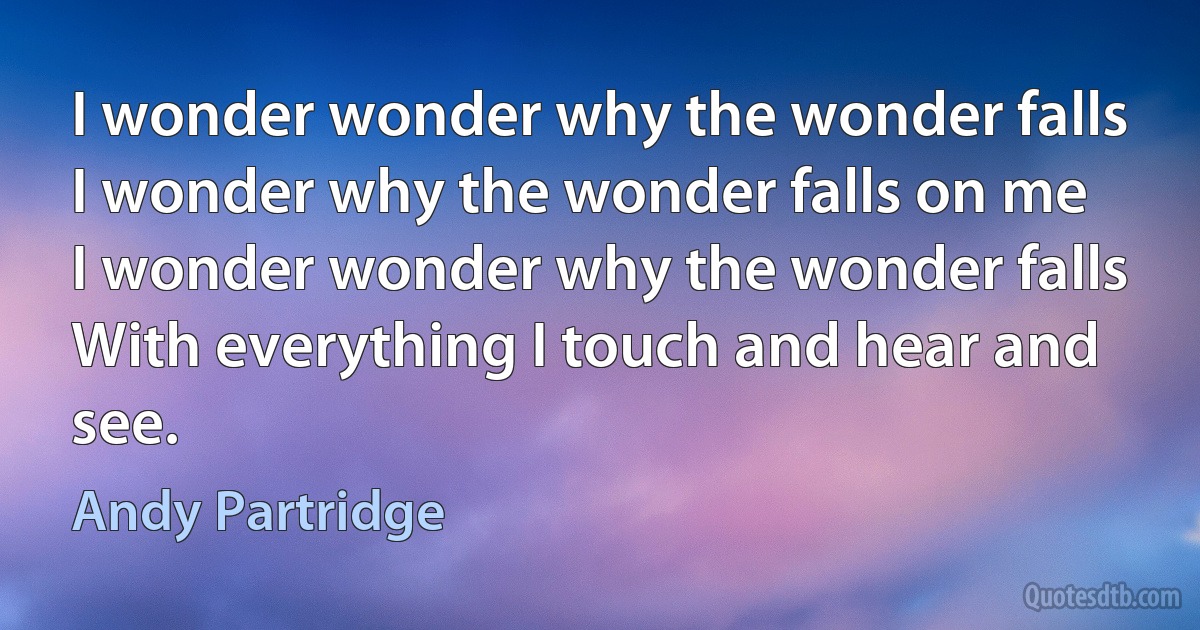 I wonder wonder why the wonder falls
I wonder why the wonder falls on me
I wonder wonder why the wonder falls
With everything I touch and hear and see. (Andy Partridge)