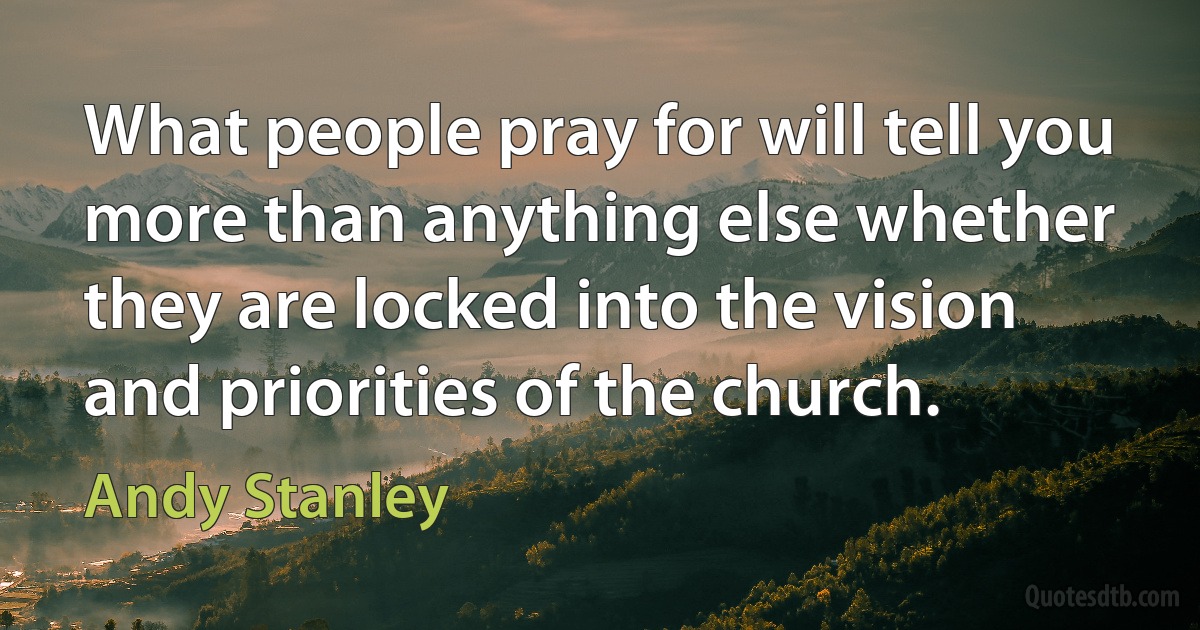 What people pray for will tell you more than anything else whether they are locked into the vision and priorities of the church. (Andy Stanley)