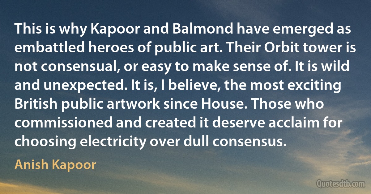 This is why Kapoor and Balmond have emerged as embattled heroes of public art. Their Orbit tower is not consensual, or easy to make sense of. It is wild and unexpected. It is, I believe, the most exciting British public artwork since House. Those who commissioned and created it deserve acclaim for choosing electricity over dull consensus. (Anish Kapoor)