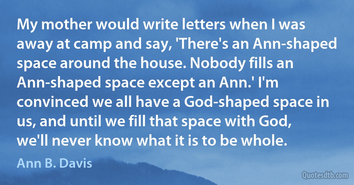 My mother would write letters when I was away at camp and say, 'There's an Ann-shaped space around the house. Nobody fills an Ann-shaped space except an Ann.' I'm convinced we all have a God-shaped space in us, and until we fill that space with God, we'll never know what it is to be whole. (Ann B. Davis)