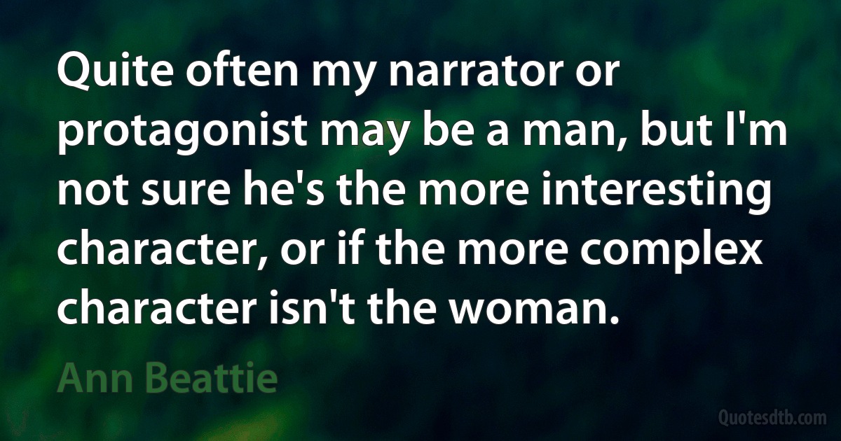 Quite often my narrator or protagonist may be a man, but I'm not sure he's the more interesting character, or if the more complex character isn't the woman. (Ann Beattie)