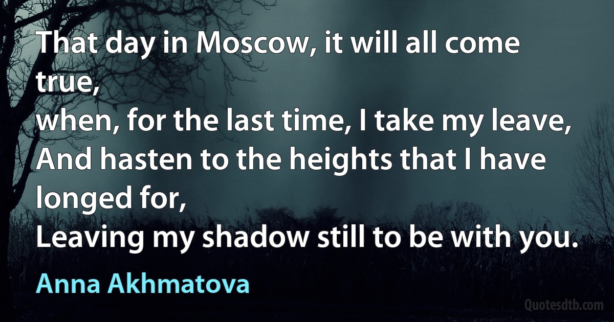 That day in Moscow, it will all come true,
when, for the last time, I take my leave,
And hasten to the heights that I have longed for,
Leaving my shadow still to be with you. (Anna Akhmatova)