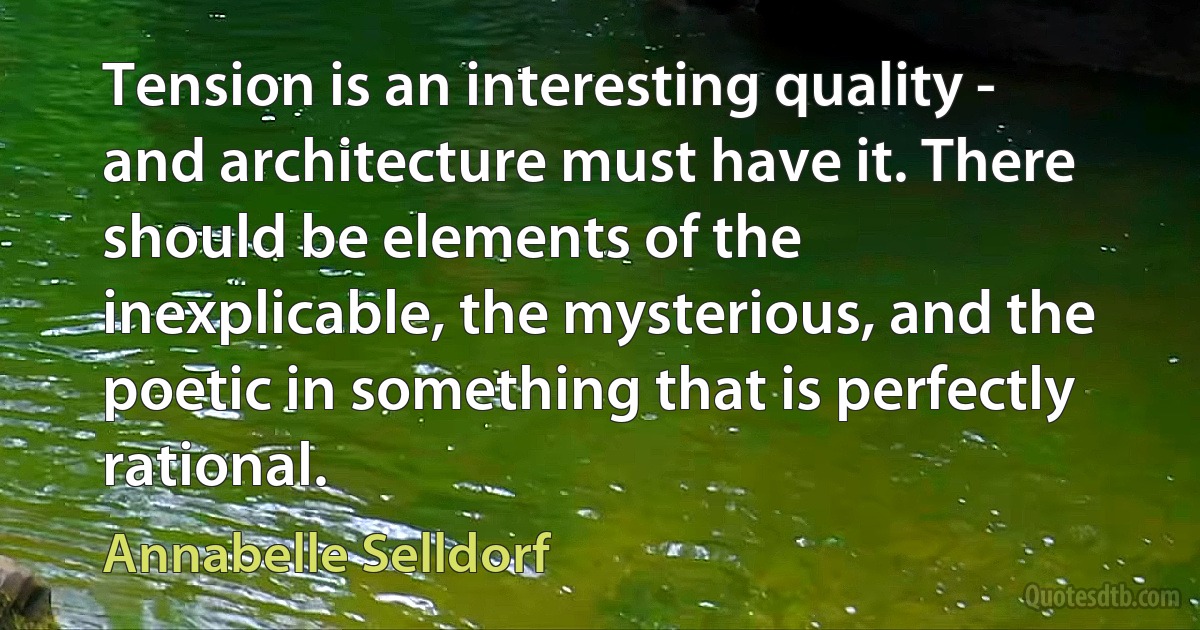 Tension is an interesting quality - and architecture must have it. There should be elements of the inexplicable, the mysterious, and the poetic in something that is perfectly rational. (Annabelle Selldorf)