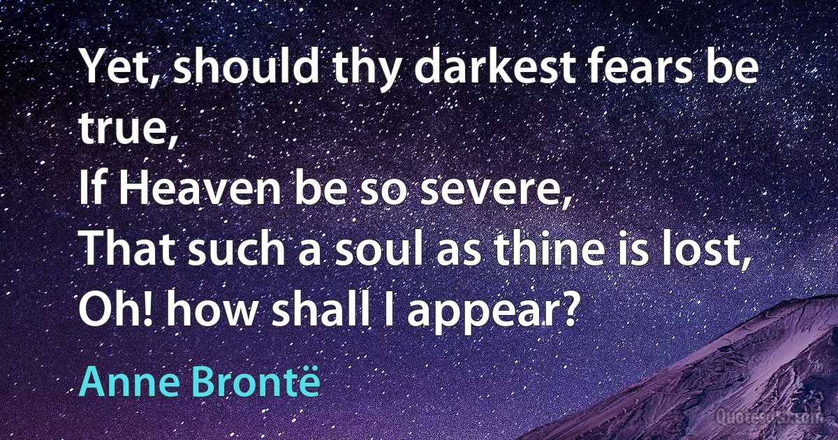 Yet, should thy darkest fears be true,
If Heaven be so severe,
That such a soul as thine is lost,
Oh! how shall I appear? (Anne Brontë)