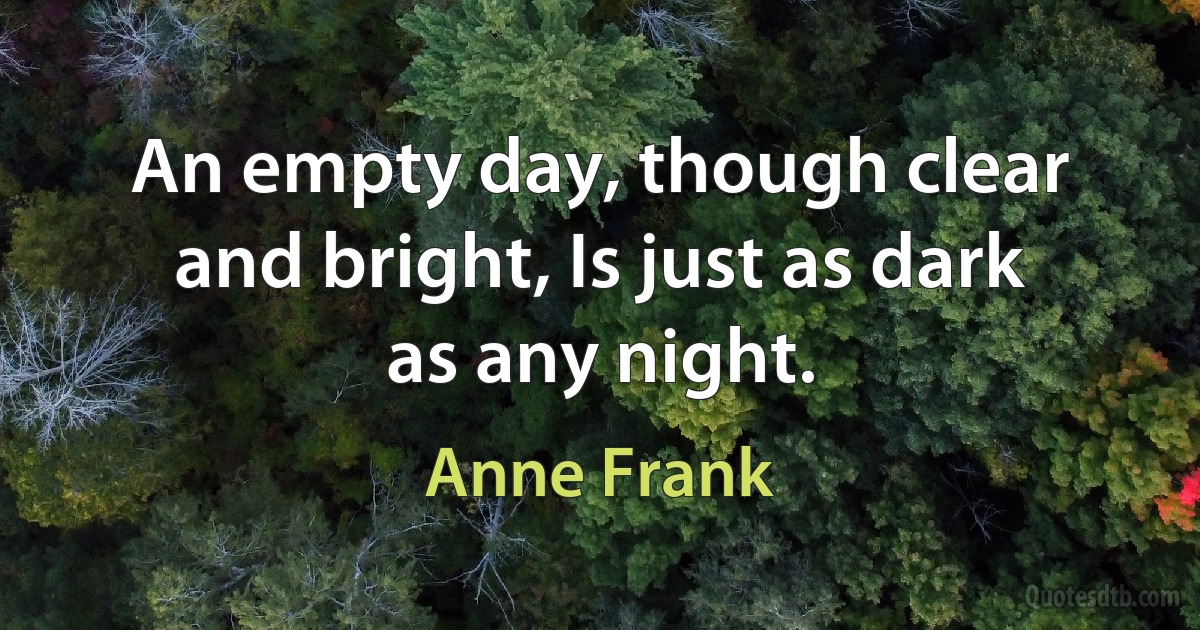 An empty day, though clear and bright, Is just as dark as any night. (Anne Frank)