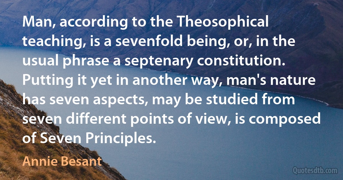 Man, according to the Theosophical teaching, is a sevenfold being, or, in the usual phrase a septenary constitution. Putting it yet in another way, man's nature has seven aspects, may be studied from seven different points of view, is composed of Seven Principles. (Annie Besant)