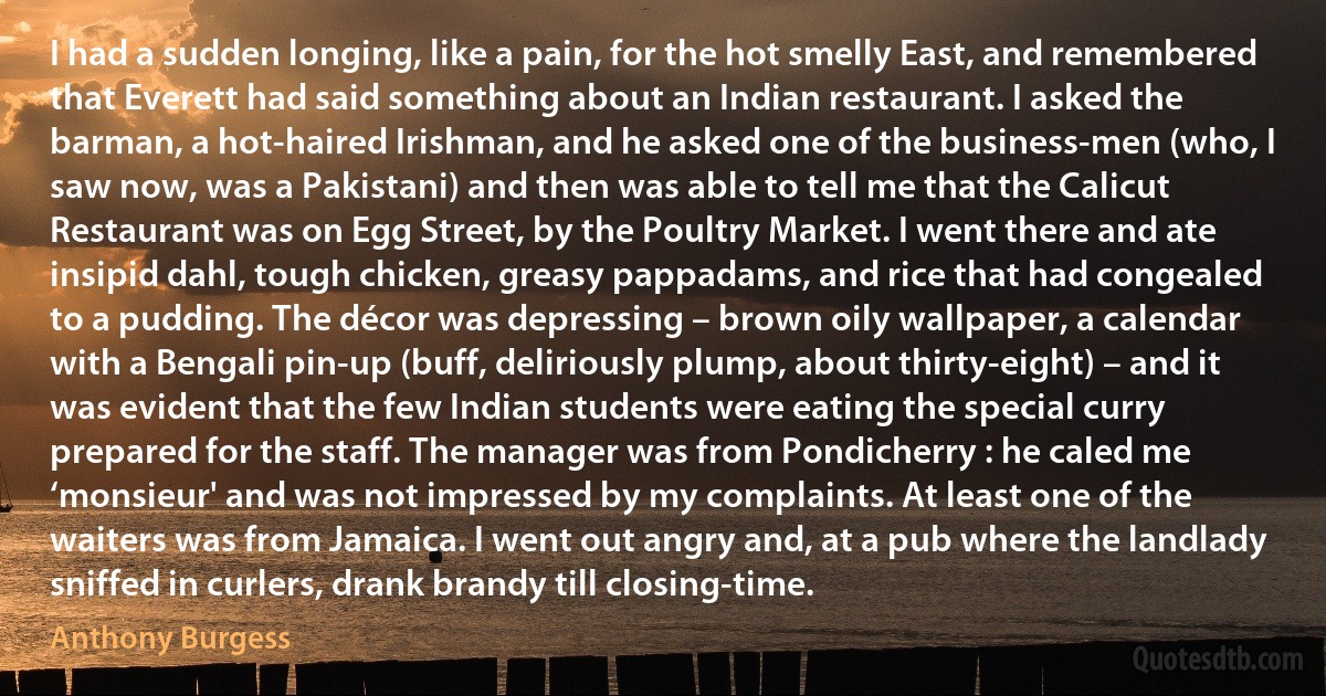 I had a sudden longing, like a pain, for the hot smelly East, and remembered that Everett had said something about an Indian restaurant. I asked the barman, a hot-haired Irishman, and he asked one of the business-men (who, I saw now, was a Pakistani) and then was able to tell me that the Calicut Restaurant was on Egg Street, by the Poultry Market. I went there and ate insipid dahl, tough chicken, greasy pappadams, and rice that had congealed to a pudding. The décor was depressing – brown oily wallpaper, a calendar with a Bengali pin-up (buff, deliriously plump, about thirty-eight) – and it was evident that the few Indian students were eating the special curry prepared for the staff. The manager was from Pondicherry : he caled me ‘monsieur' and was not impressed by my complaints. At least one of the waiters was from Jamaica. I went out angry and, at a pub where the landlady sniffed in curlers, drank brandy till closing-time. (Anthony Burgess)