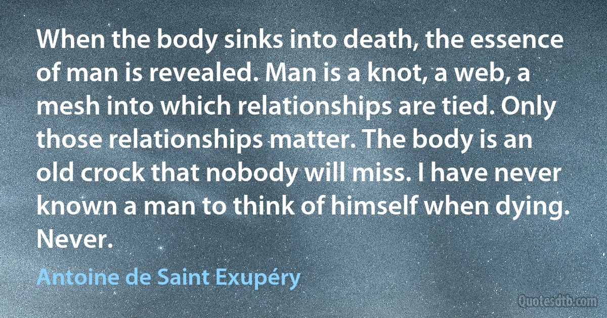 When the body sinks into death, the essence of man is revealed. Man is a knot, a web, a mesh into which relationships are tied. Only those relationships matter. The body is an old crock that nobody will miss. I have never known a man to think of himself when dying. Never. (Antoine de Saint Exupéry)