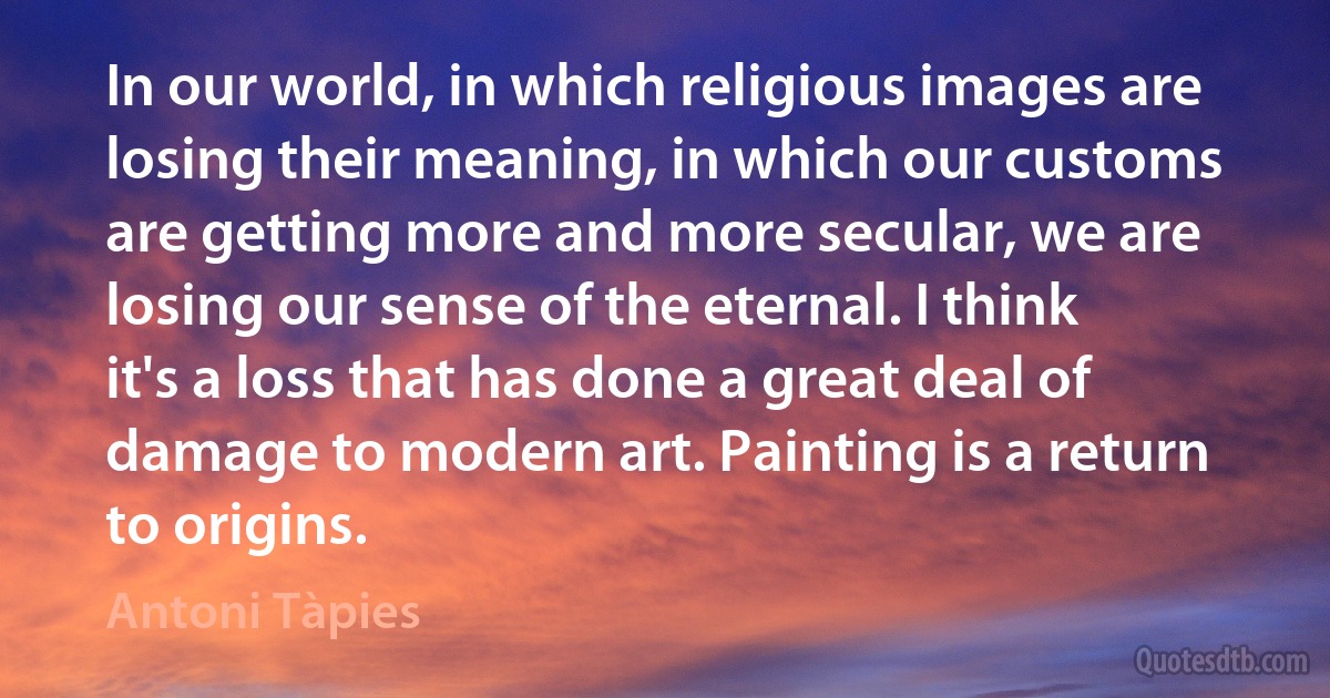 In our world, in which religious images are losing their meaning, in which our customs are getting more and more secular, we are losing our sense of the eternal. I think it's a loss that has done a great deal of damage to modern art. Painting is a return to origins. (Antoni Tàpies)